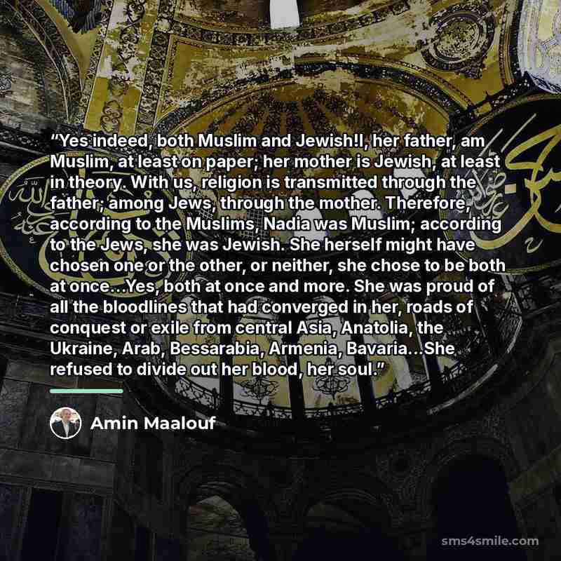 “Yes indeed, both Muslim and Jewish!I, her father, am Muslim, at least on paper; her mother is Jewish, at least in theory. With us, religion is transmitted through the father; among Jews, through the mother. Therefore, according to the Muslims, Nadia was Muslim; according to the Jews, she was…” quote by Amin Maalouf