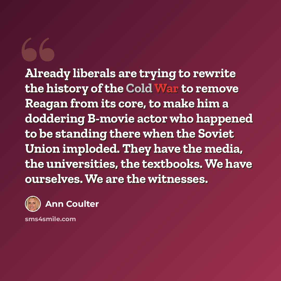 “Already liberals are trying to rewrite the history of the Cold War to remove Reagan from its core, to make him a doddering B-movie actor who happened to be standing there when the Soviet Union imploded. They have the media, the universities, the textbooks. We have ourselves. We are the witnesses.” quote by Ann Coulter