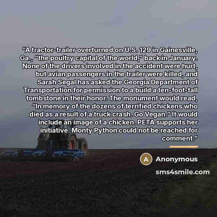 “A tractor-trailer overturned on U.S. 129 in Gainesville, Ga., “the poultry capital of the world,” back in January. None of the drivers involved in the accident were hurt, but avian passengers in the trailer were killed, and Sarah Segal has asked the Georgia Department of Transportation for…” quote by Anonymous