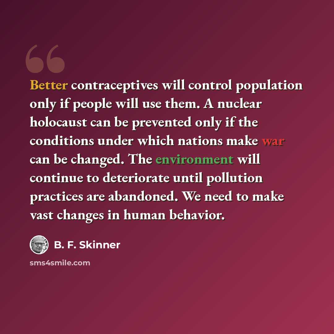 “Better contraceptives will control population only if people will use them. A nuclear holocaust can be prevented only if the conditions under which nations make war can be changed. The environment will continue to deteriorate until pollution practices are abandoned. We need to make vast changes in…” quote by B. F. Skinner