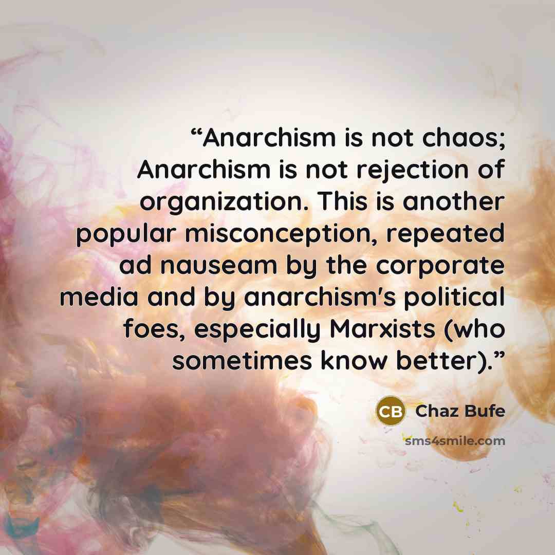 “Anarchism is not chaos; Anarchism is not rejection of organization. This is another popular misconception, repeated ad nauseam by the corporate media and by anarchism's political foes, especially Marxists (who sometimes know better).” quote by Chaz Bufe