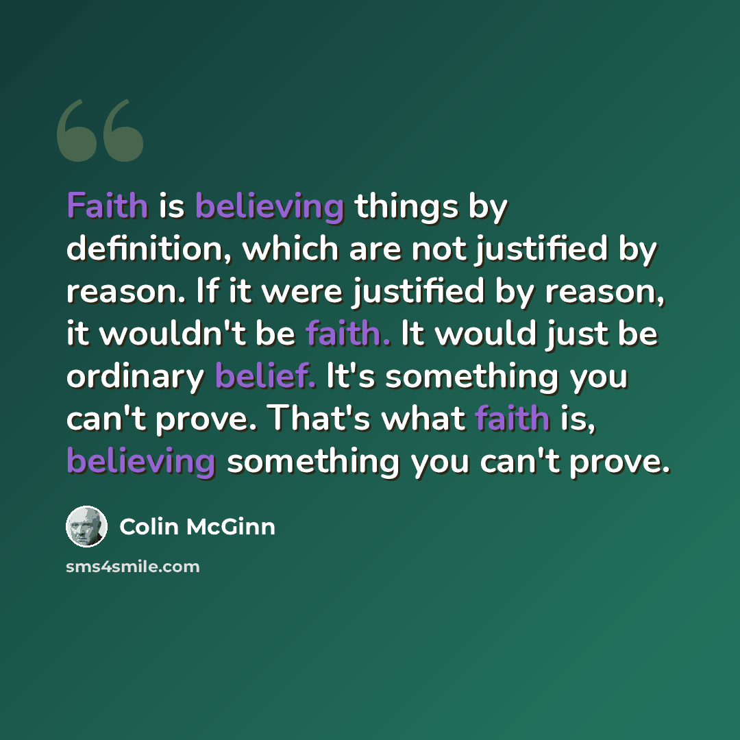 “Faith is believing things by definition, which are not justified by reason. If it were justified by reason, it wouldn't be faith. It would just be ordinary belief. It's something you can't prove. That's what faith is, believing something you can't prove.” quote by Colin McGinn