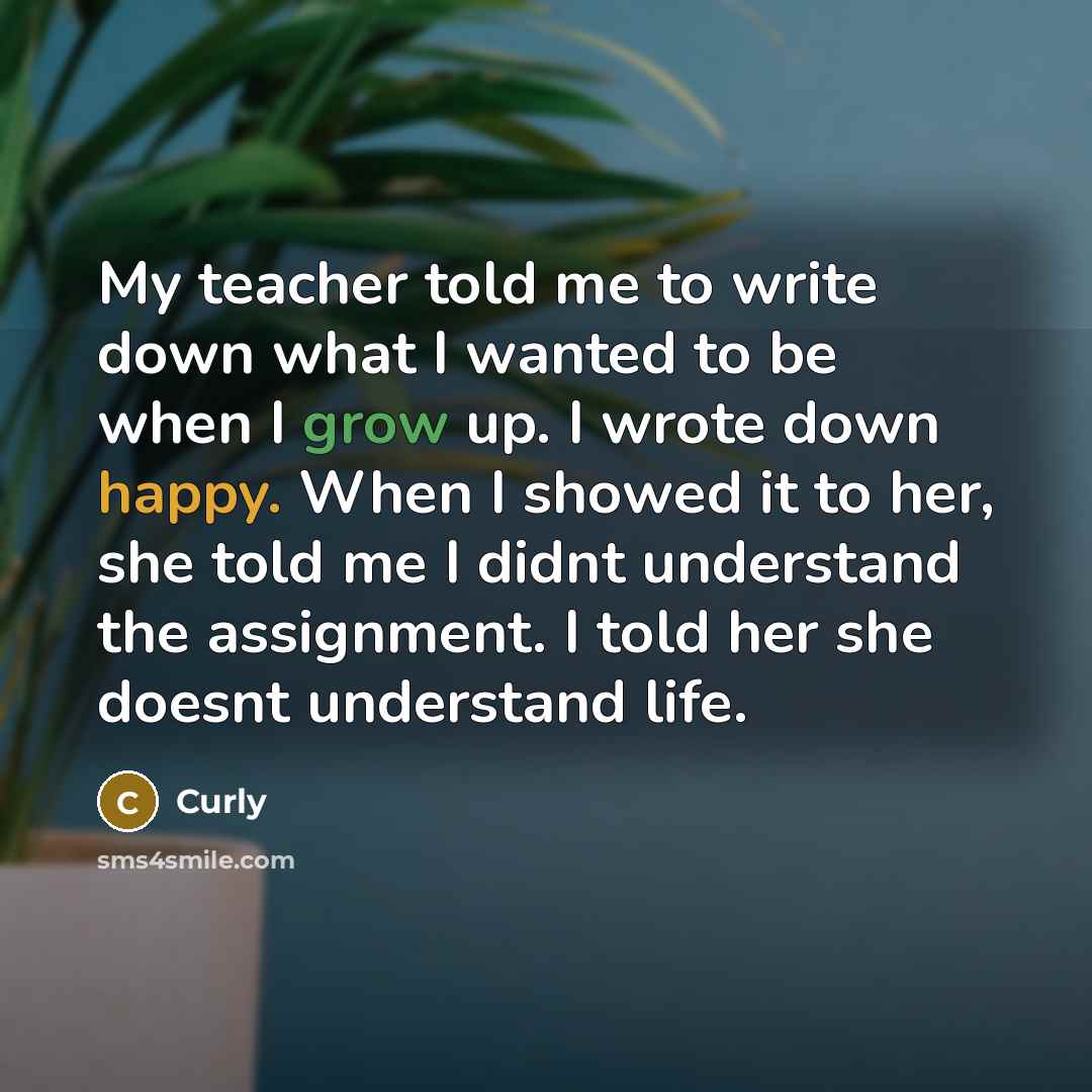 “My teacher told me to write down what I wanted to be when I grow up. I wrote down happy. When I showed it to her, she told me I didnt understand the assignment. I told her she doesnt understand life.” quote by Curly