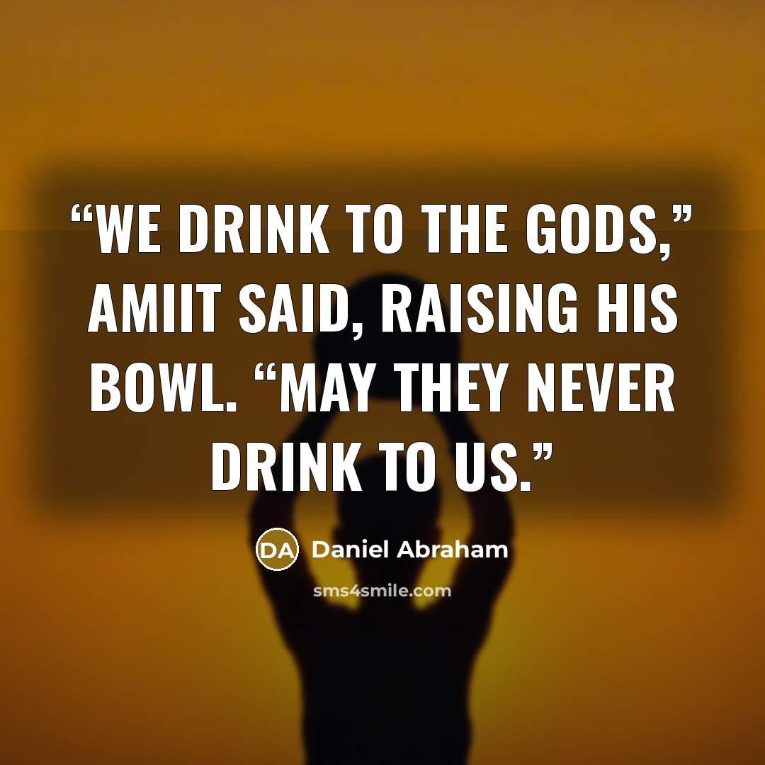 “We drink to the gods,” Amiit said, raising his bowl. “May they never drink to us.” quote by Daniel Abraham