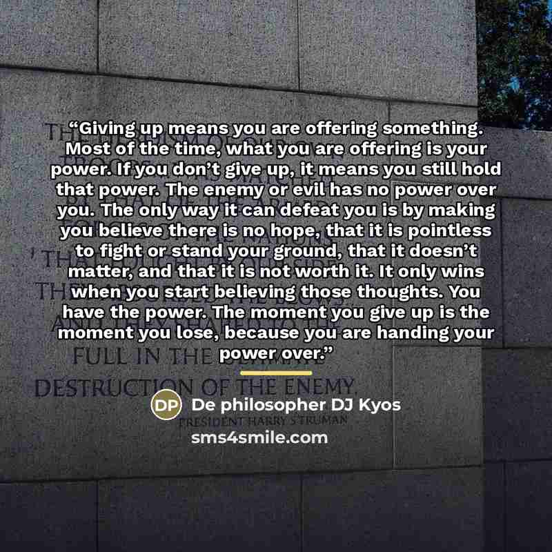 “Giving up means you are offering something. Most of the time, what you are offering is your power. If you don’t give up, it means you still hold that power. The enemy or evil has no power over you. The only way it can defeat you is by making you believe there is no hope, that it is pointless to…” quote by De philosopher DJ Kyos