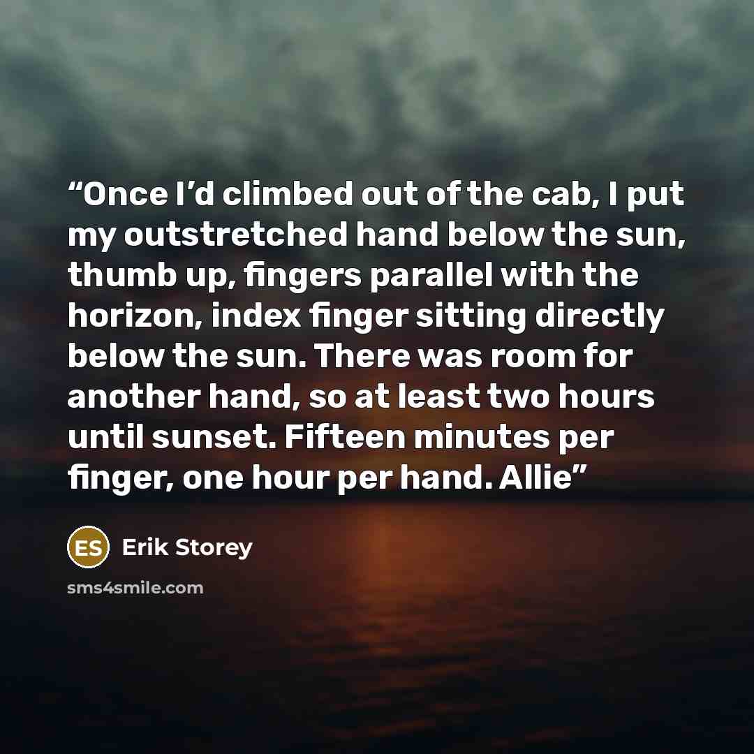 “Once I’d climbed out of the cab, I put my outstretched hand below the sun, thumb up, fingers parallel with the horizon, index finger sitting directly below the sun. There was room for another hand, so at least two hours until sunset. Fifteen minutes per finger, one hour per hand. Allie” quote by Erik Storey