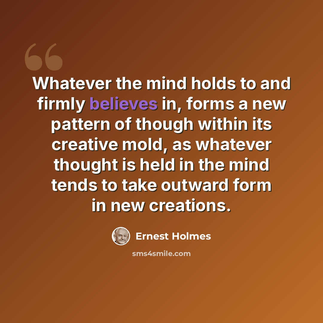“Whatever the mind holds to and firmly believes in, forms a new pattern of though within its creative mold, as whatever thought is held in the mind tends to take outward form in new creations.” quote by Ernest Holmes