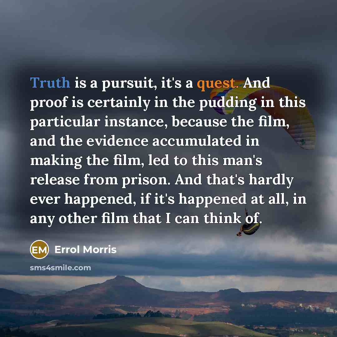 “Truth is a pursuit, it's a quest. And proof is certainly in the pudding in this particular instance, because the film, and the evidence accumulated in making the film, led to this man's release from prison. And that's hardly ever happened, if it's happened at all, in any other film that I can…” quote by Errol Morris