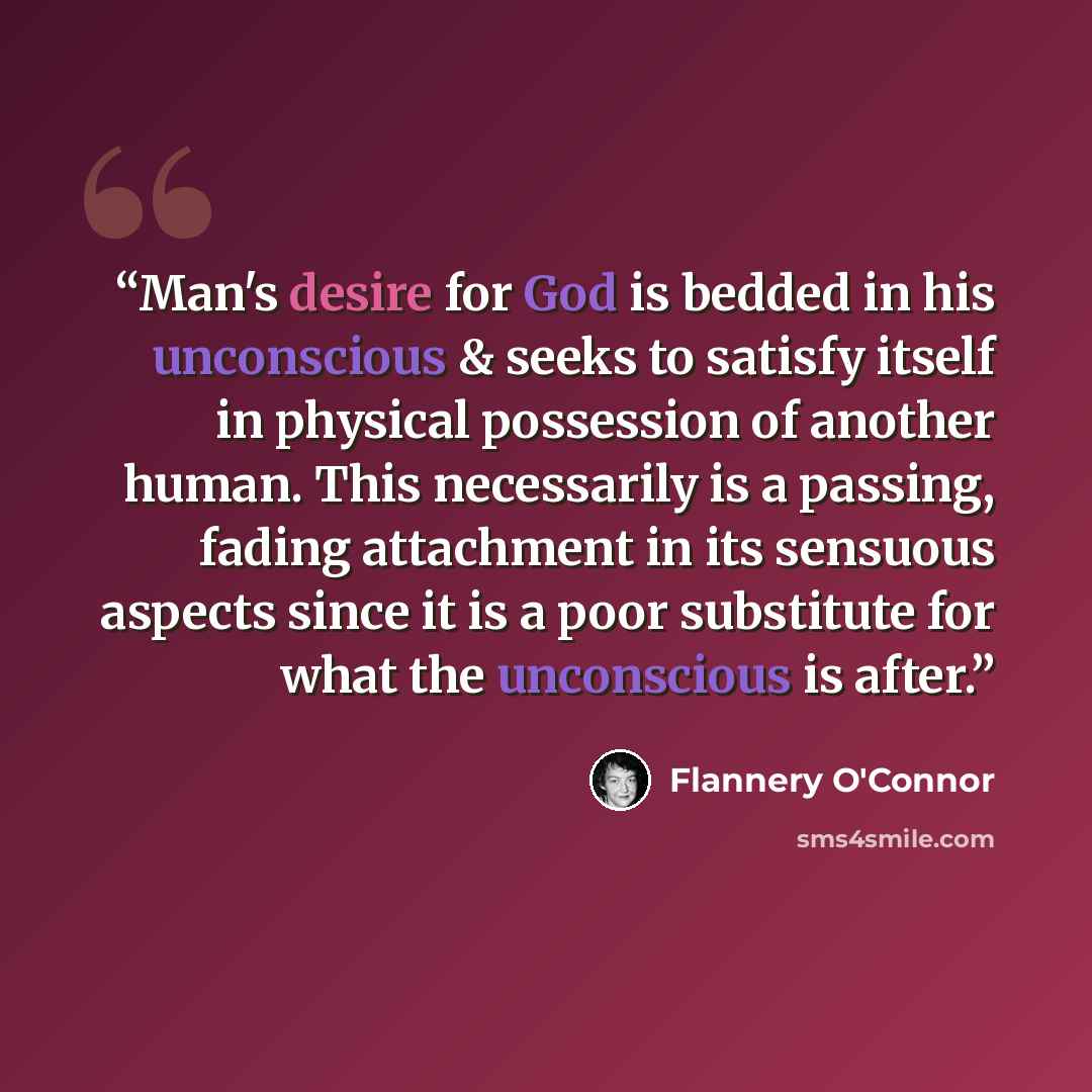 “Man's desire for God is bedded in his unconscious & seeks to satisfy itself in physical possession of another human. This necessarily is a passing, fading attachment in its sensuous aspects since it is a poor substitute for what the unconscious is after.” quote by Flannery O'Connor