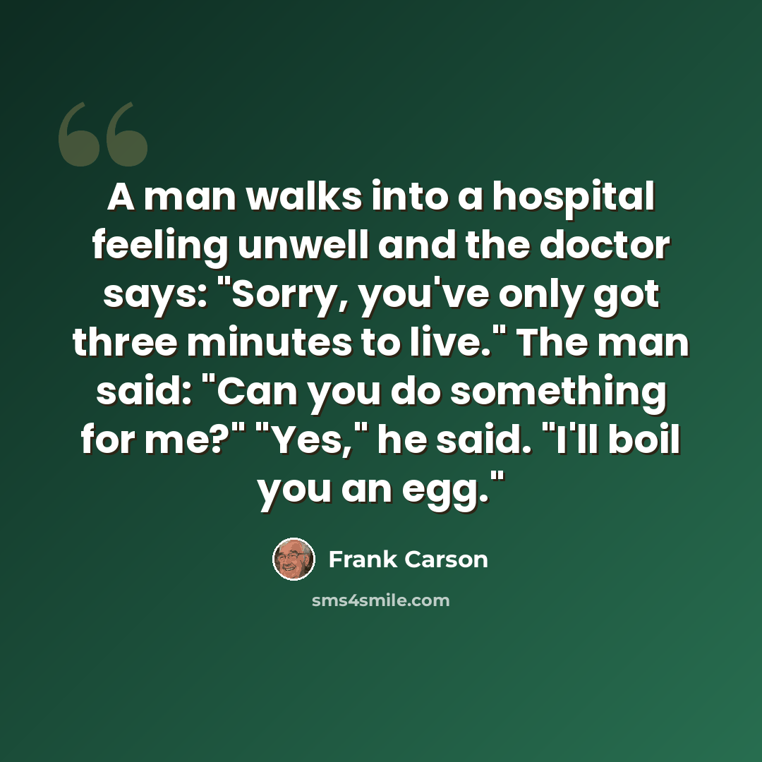 “A man walks into a hospital feeling unwell and the doctor says: "Sorry, you've only got three minutes to live." The man said: "Can you do something for me?" "Yes," he said. "I'll boil you an egg."” quote by Frank Carson