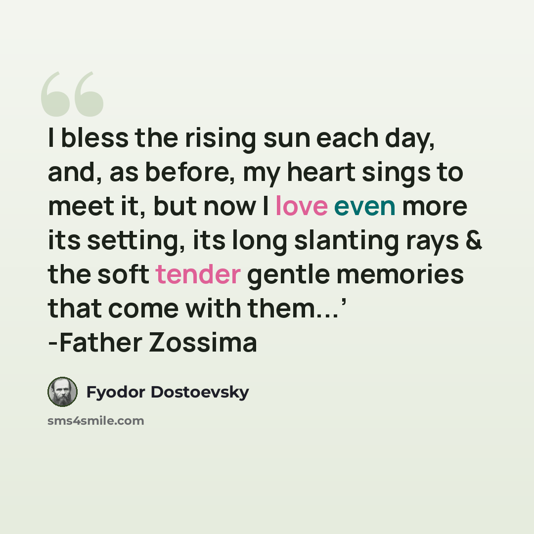 “I bless the rising sun each day, and, as before, my heart sings to meet it, but now I love even more its setting, its long slanting rays & the soft tender gentle memories that come with them...’ -Father Zossima” quote by Fyodor Dostoevsky