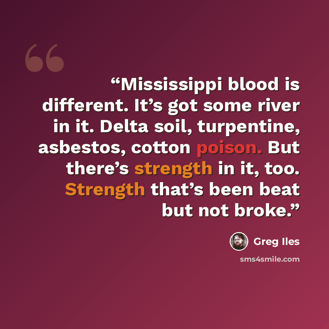 “Mississippi blood is different. It’s got some river in it. Delta soil, turpentine, asbestos, cotton poison. But there’s strength in it, too. Strength that’s been beat but not broke.” quote by Greg Iles