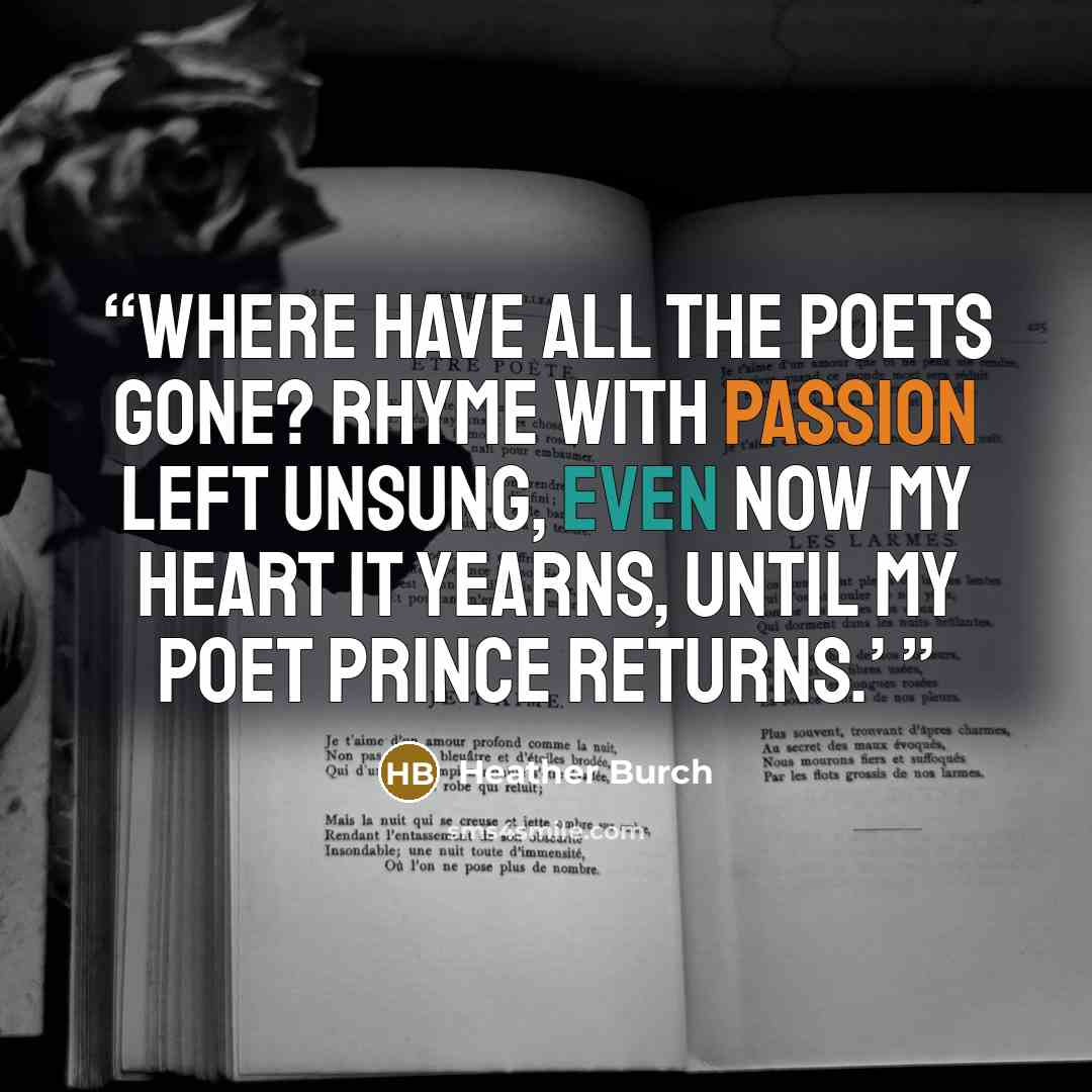 “Where have all the poets gone? Rhyme with passion left unsung, Even now my heart it yearns, Until my poet prince returns.’” quote by Heather Burch
