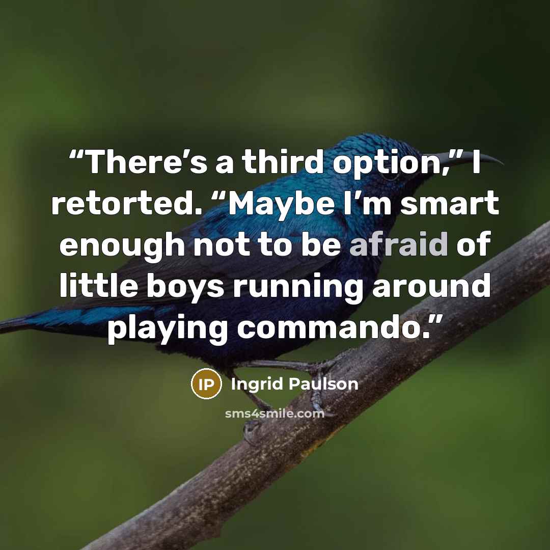 “There’s a third option,” I retorted. “Maybe I’m smart enough not to be afraid of little boys running around playing commando.” quote by Ingrid Paulson