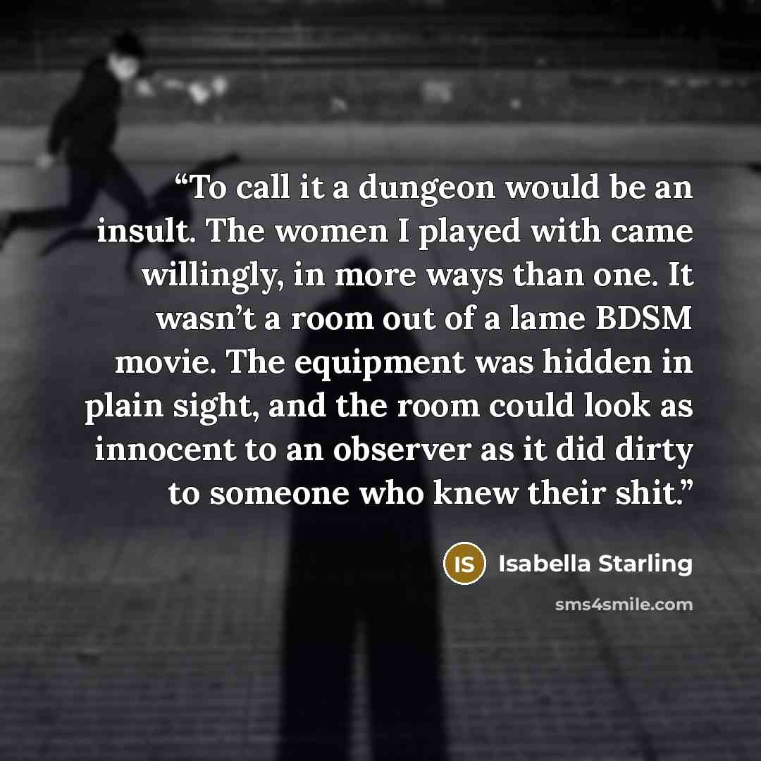 “To call it a dungeon would be an insult. The women I played with came willingly, in more ways than one. It wasn’t a room out of a lame BDSM movie. The equipment was hidden in plain sight, and the room could look as innocent to an observer as it did dirty to someone who knew their shit.” quote by Isabella Starling