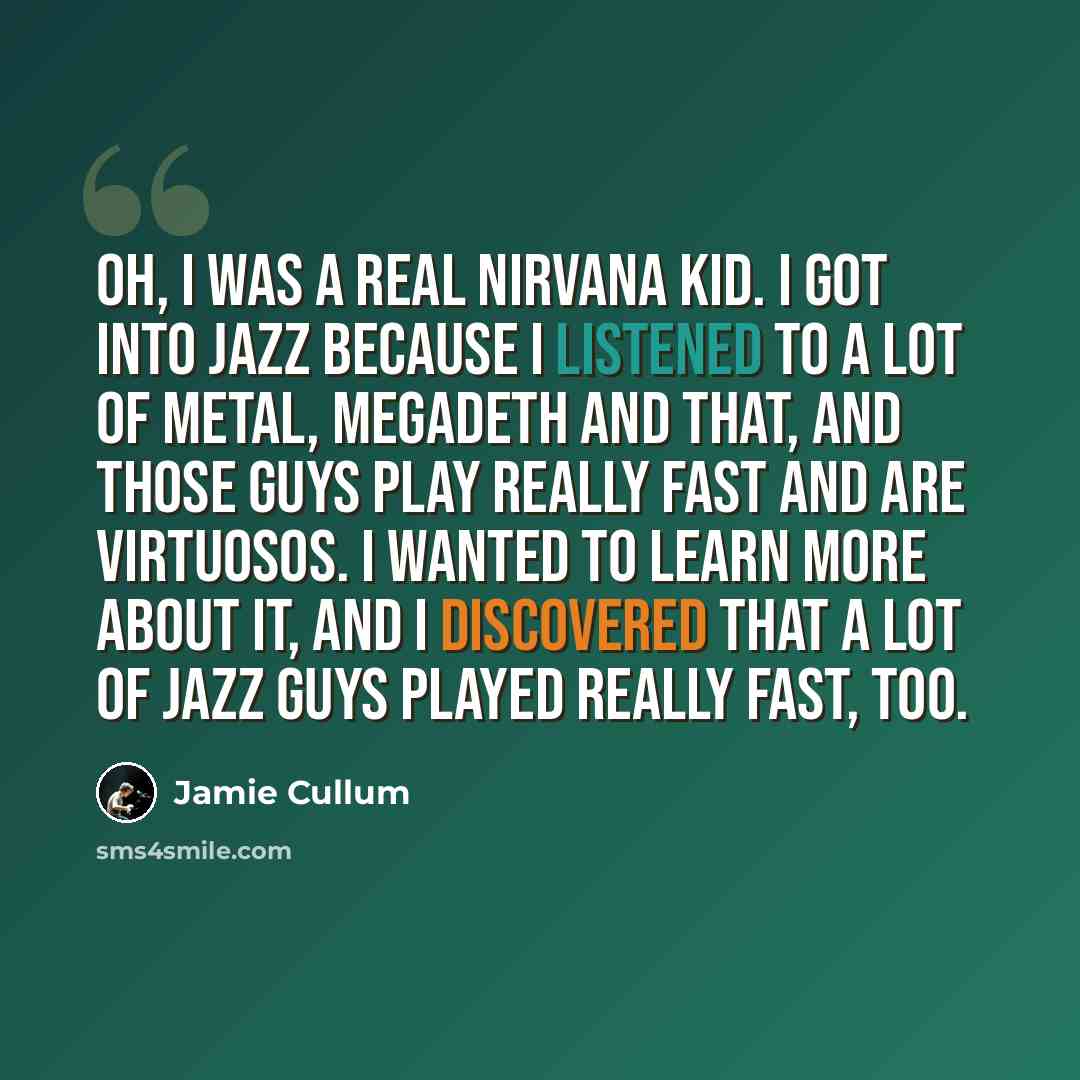 “Oh, I was a real Nirvana kid. I got into jazz because I listened to a lot of metal, Megadeth and that, and those guys play really fast and are virtuosos. I wanted to learn more about it, and I discovered that a lot of jazz guys played really fast, too.” quote by Jamie Cullum