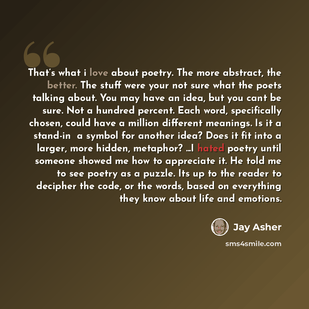 “That’s what i love about poetry. The more abstract, the better. The stuff were your not sure what the poets talking about. You may have an idea, but you cant be sure. Not a hundred percent. Each word, specifically chosen, could have a million different meanings. Is it a stand-in ―a symbol for…” quote by Jay Asher