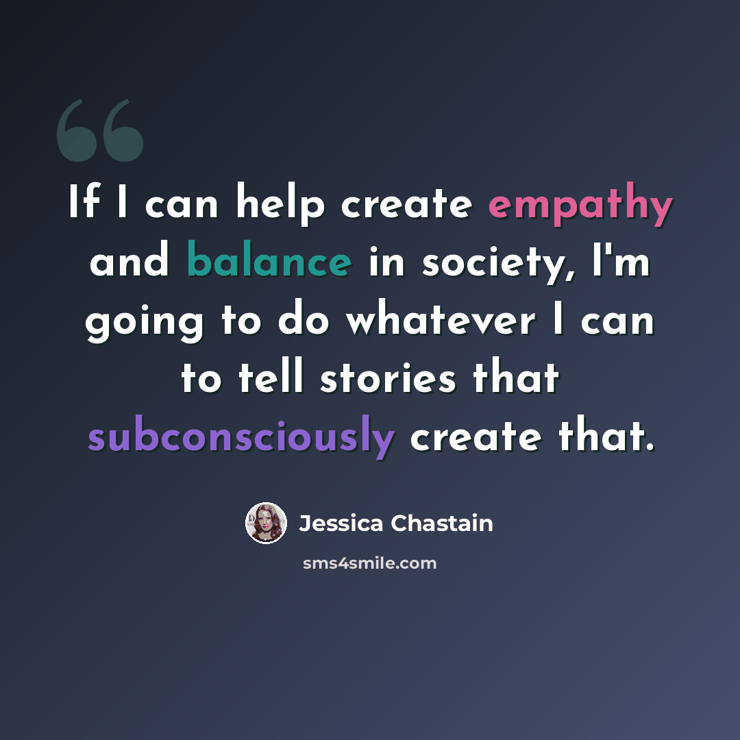 “If I can help create empathy and balance in society, I'm going to do whatever I can to tell stories that subconsciously create that.” quote by Jessica Chastain