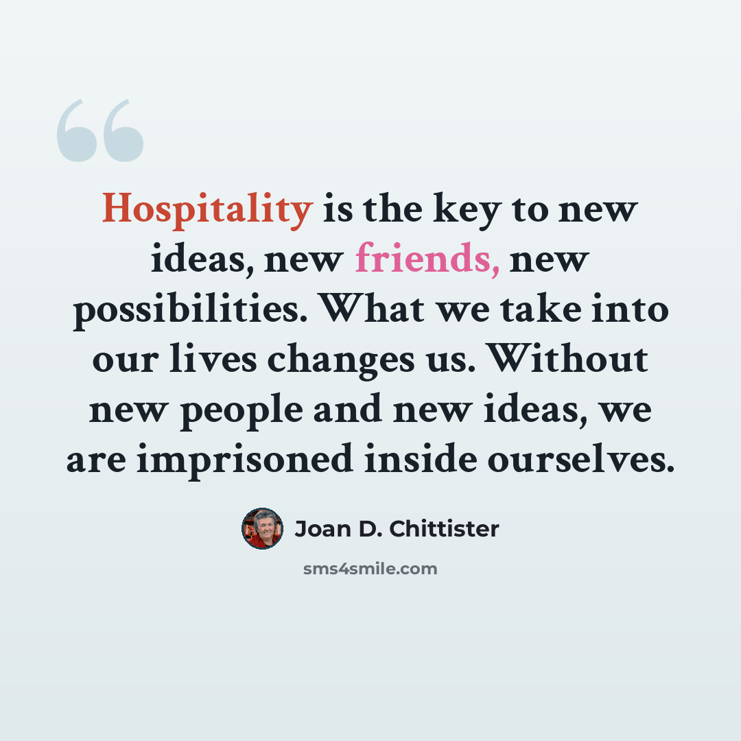 “Hospitality is the key to new ideas, new friends, new possibilities. What we take into our lives changes us. Without new people and new ideas, we are imprisoned inside ourselves.” quote by Joan D. Chittister