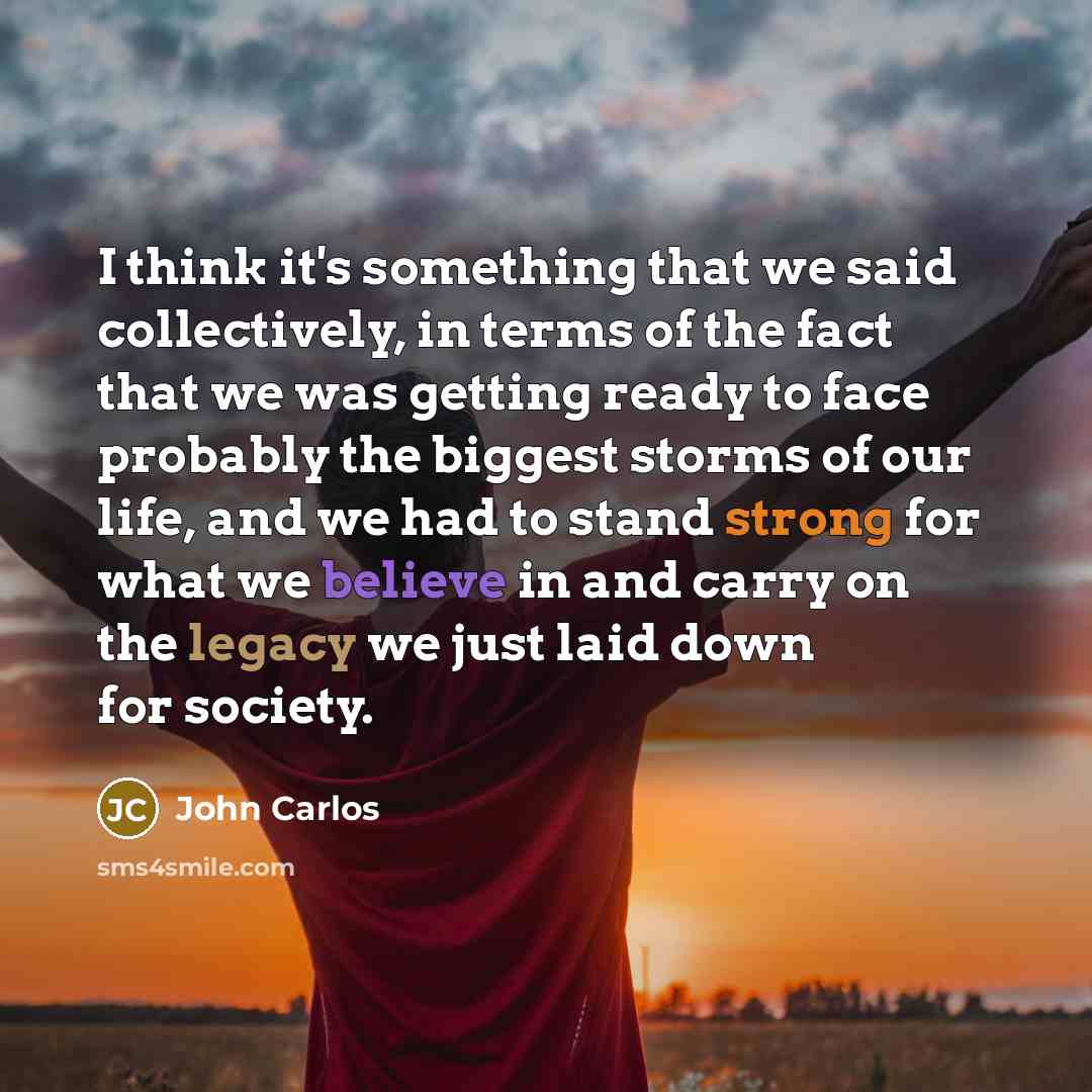 “I think it's something that we said collectively, in terms of the fact that we was getting ready to face probably the biggest storms of our life, and we had to stand strong for what we believe in and carry on the legacy we just laid down for society.” quote by John Carlos