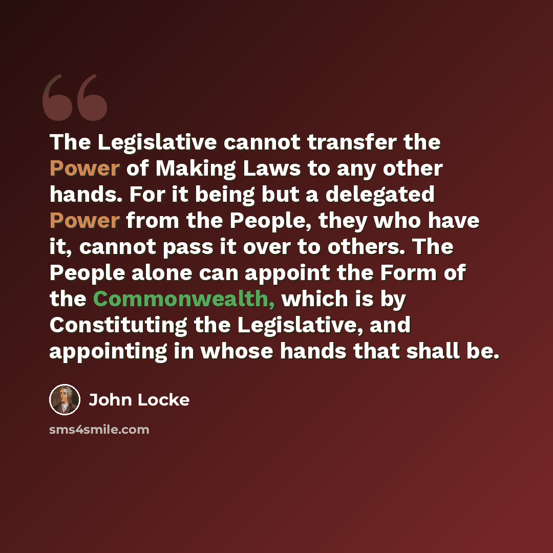 “The Legislative cannot transfer the Power of Making Laws to any other hands. For it being but a delegated Power from the People, they who have it, cannot pass it over to others. The People alone can appoint the Form of the Commonwealth, which is by Constituting the Legislative, and appointing in…” quote by John Locke
