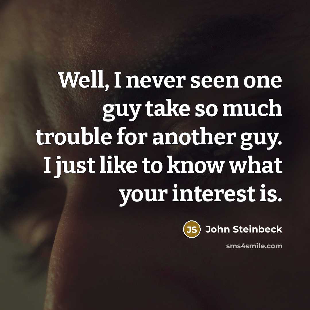 “Well, I never seen one guy take so much trouble for another guy. I just like to know what your interest is.” quote by John Steinbeck