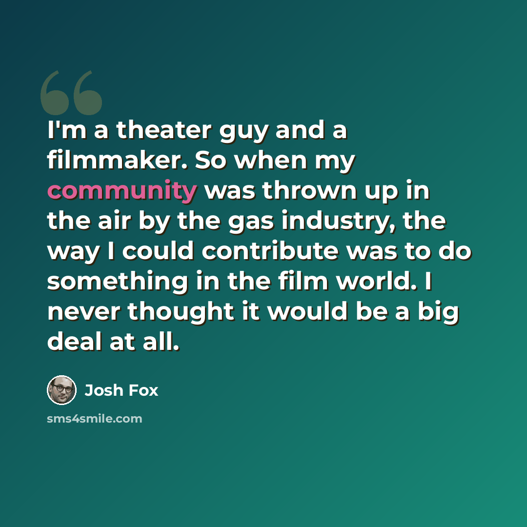 “I'm a theater guy and a filmmaker. So when my community was thrown up in the air by the gas industry, the way I could contribute was to do something in the film world. I never thought it would be a big deal at all.” quote by Josh Fox