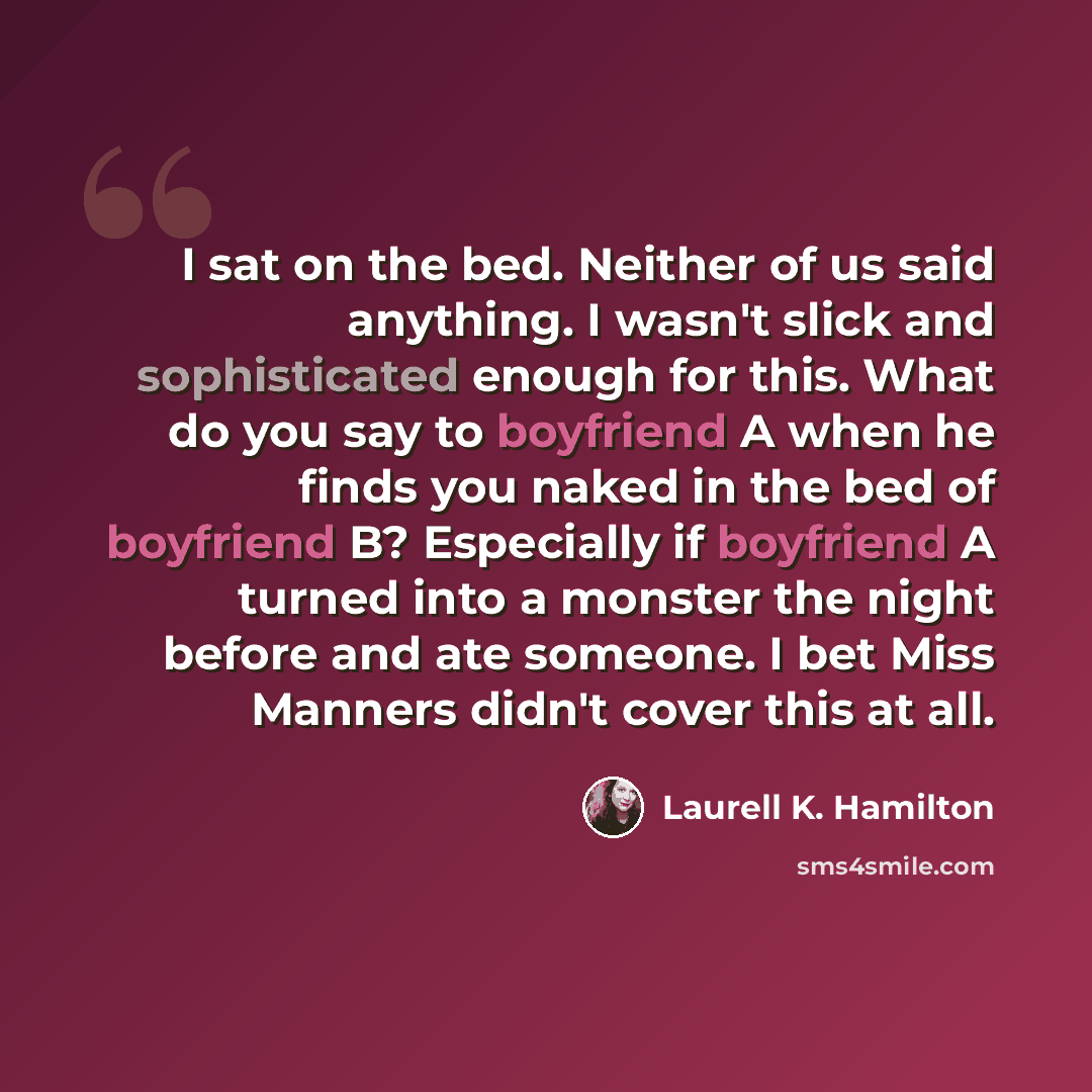 “I sat on the bed. Neither of us said anything. I wasn't slick and sophisticated enough for this. What do you say to boyfriend A when he finds you naked in the bed of boyfriend B? Especially if boyfriend A turned into a monster the night before and ate someone. I bet Miss Manners didn't cover this…” quote by Laurell K. Hamilton