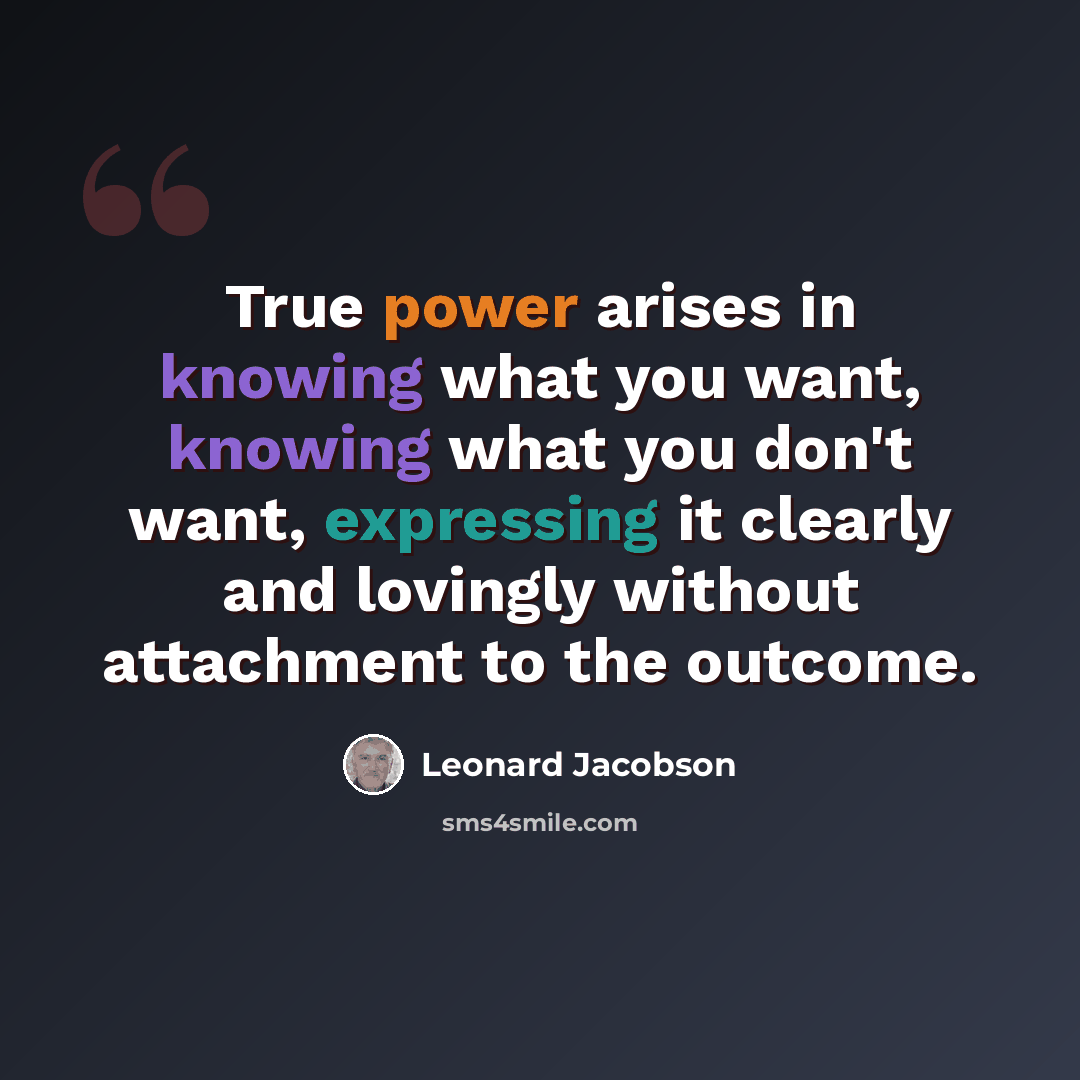 “True power arises in knowing what you want, knowing what you don't want, expressing it clearly and lovingly without attachment to the outcome.” quote by Leonard Jacobson