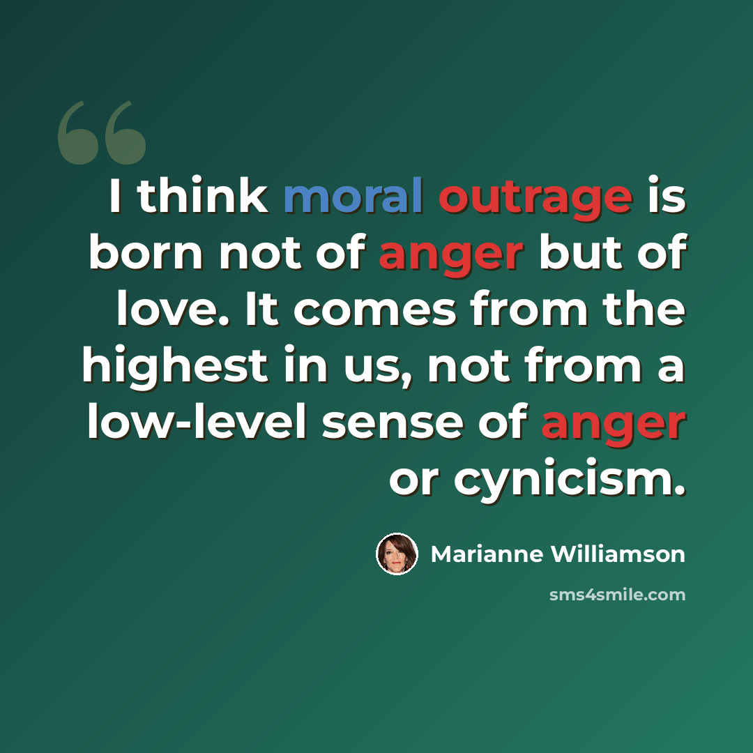“I think moral outrage is born not of anger but of love. It comes from the highest in us, not from a low-level sense of anger or cynicism.” quote by Marianne Williamson
