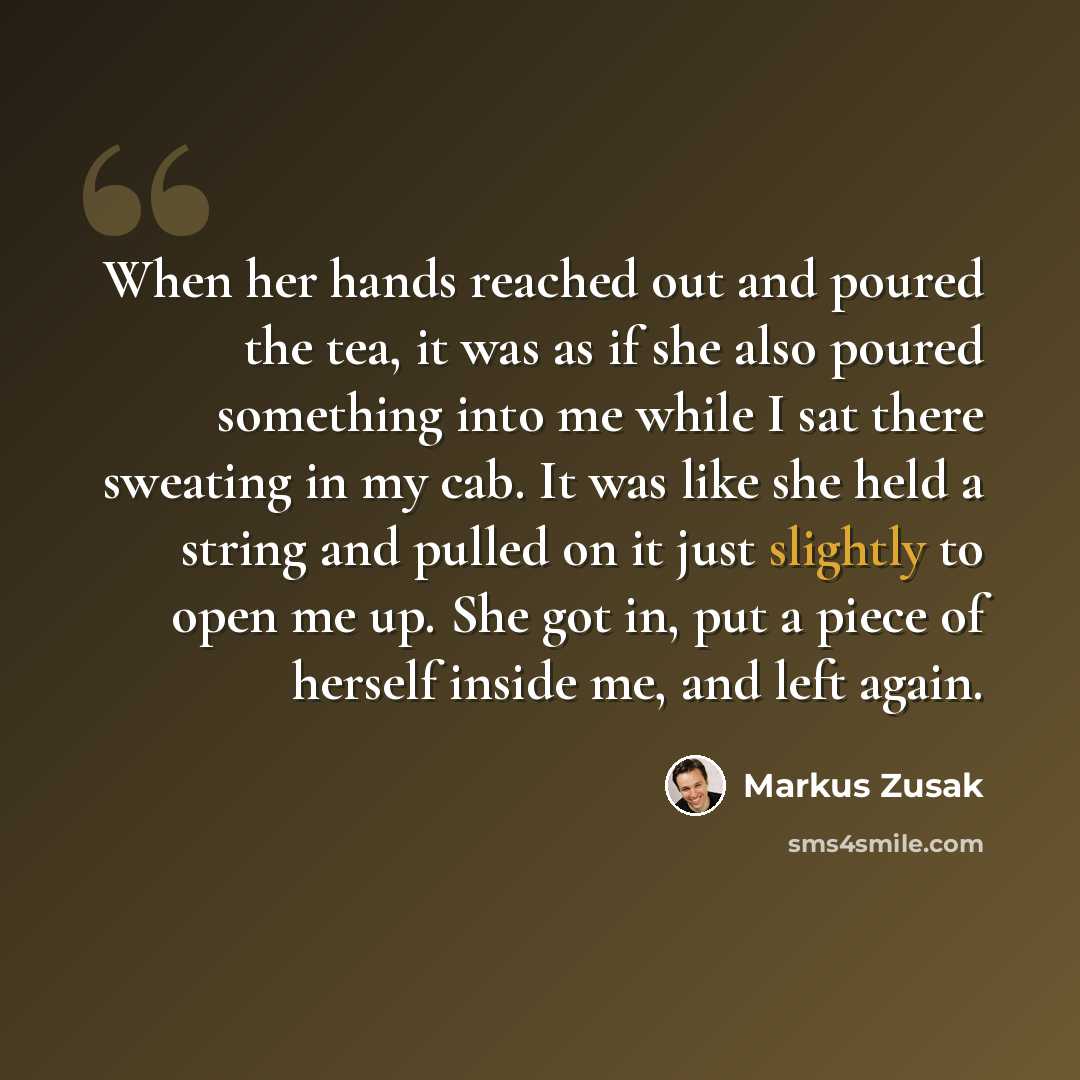 “When her hands reached out and poured the tea, it was as if she also poured something into me while I sat there sweating in my cab. It was like she held a string and pulled on it just slightly to open me up. She got in, put a piece of herself inside me, and left again.” quote by Markus Zusak