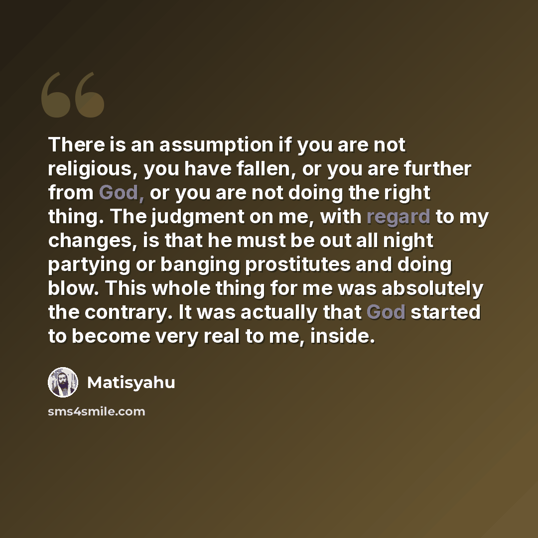 “There is an assumption if you are not religious, you have fallen, or you are further from God, or you are not doing the right thing. The judgment on me, with regard to my changes, is that he must be out all night partying or banging prostitutes and doing blow. This whole thing for me was…” quote by Matisyahu