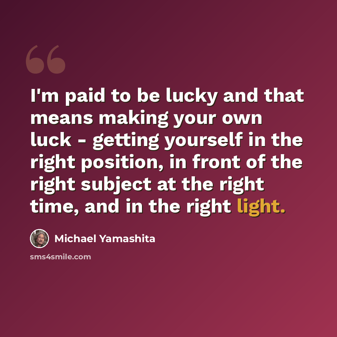 “I'm paid to be lucky and that means making your own luck - getting yourself in the right position, in front of the right subject at the right time, and in the right light.” quote by Michael Yamashita