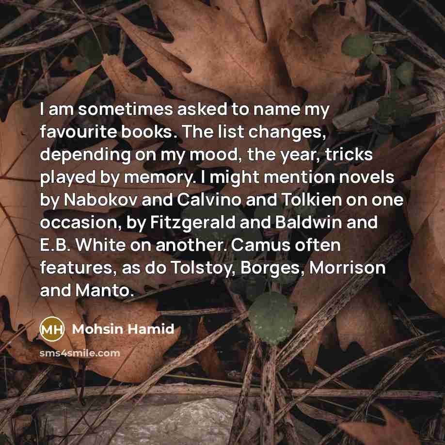 “I am sometimes asked to name my favourite books. The list changes, depending on my mood, the year, tricks played by memory. I might mention novels by Nabokov and Calvino and Tolkien on one occasion, by Fitzgerald and Baldwin and E.B. White on another. Camus often features, as do Tolstoy, Borges…” quote by Mohsin Hamid