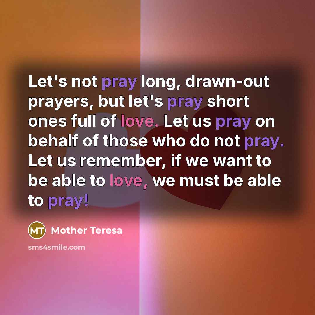 “Let's not pray long, drawn-out prayers, but let's pray short ones full of love. Let us pray on behalf of those who do not pray. Let us remember, if we want to be able to love, we must be able to pray!” quote by Mother Teresa
