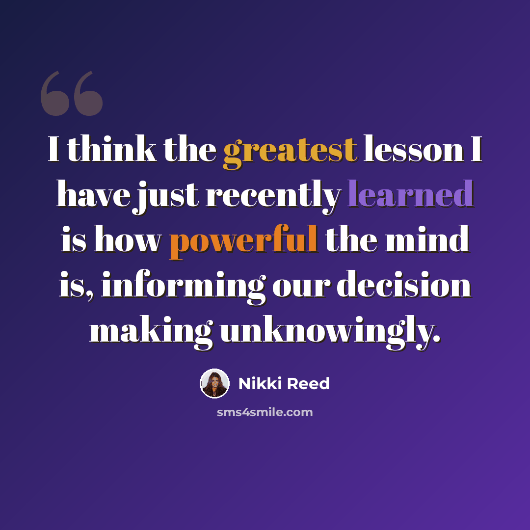 “I think the greatest lesson I have just recently learned is how powerful the mind is, informing our decision making unknowingly.” quote by Nikki Reed