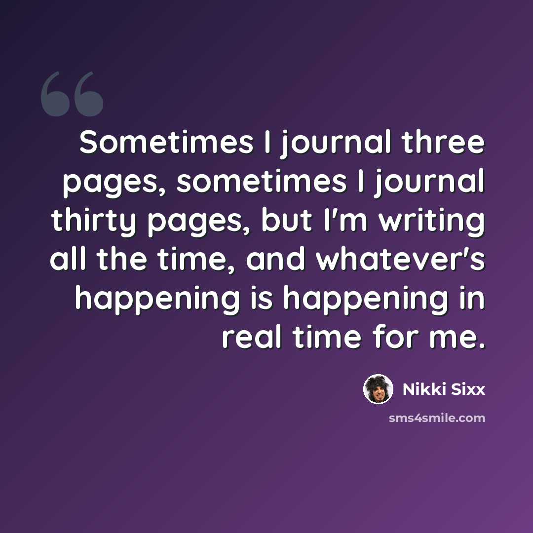 “Sometimes I journal three pages, sometimes I journal thirty pages, but I'm writing all the time, and whatever's happening is happening in real time for me.” quote by Nikki Sixx