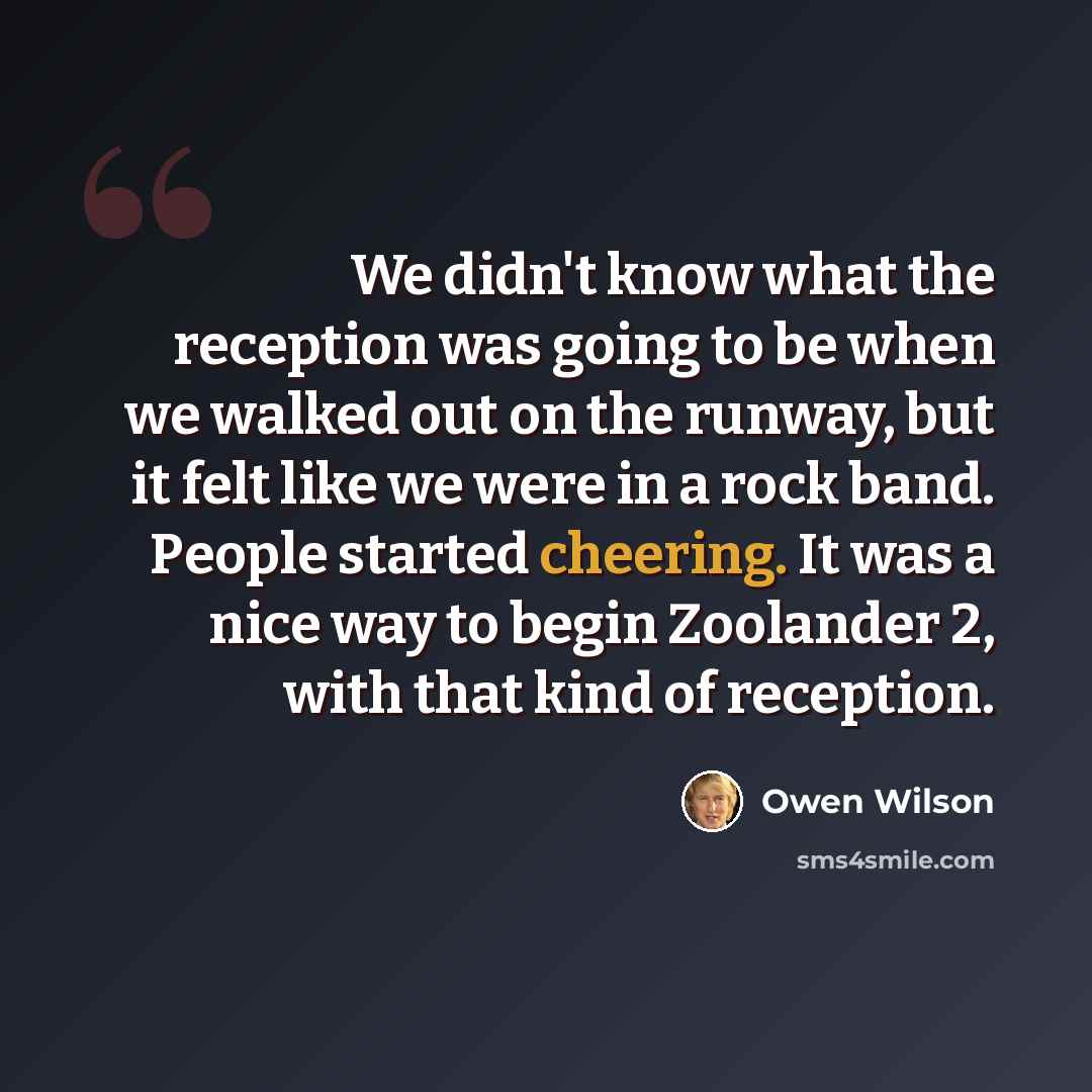 “We didn't know what the reception was going to be when we walked out on the runway, but it felt like we were in a rock band. People started cheering. It was a nice way to begin Zoolander 2, with that kind of reception.” quote by Owen Wilson