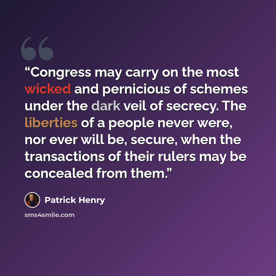 “Congress may carry on the most wicked and pernicious of schemes under the dark veil of secrecy. The liberties of a people never were, nor ever will be, secure, when the transactions of their rulers may be concealed from them.” quote by Patrick Henry
