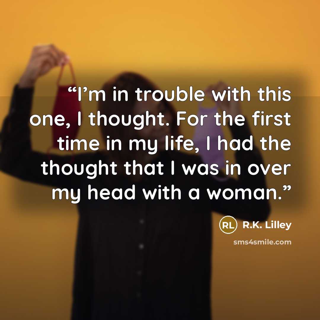 “I’m in trouble with this one, I thought. For the first time in my life, I had the thought that I was in over my head with a woman.” quote by R.K. Lilley