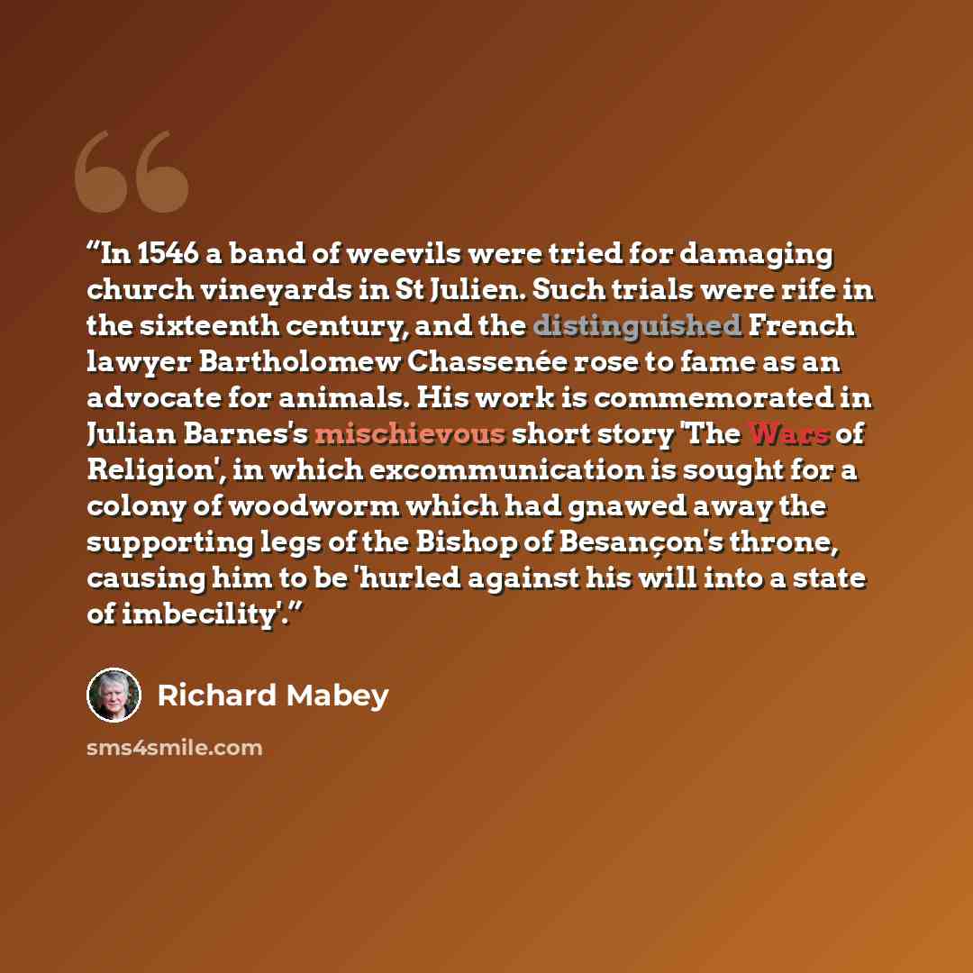 “In 1546 a band of weevils were tried for damaging church vineyards in St Julien. Such trials were rife in the sixteenth century, and the distinguished French lawyer Bartholomew Chassenée rose to fame as an advocate for animals. His work is commemorated in Julian Barnes's mischievous short story…” quote by Richard Mabey