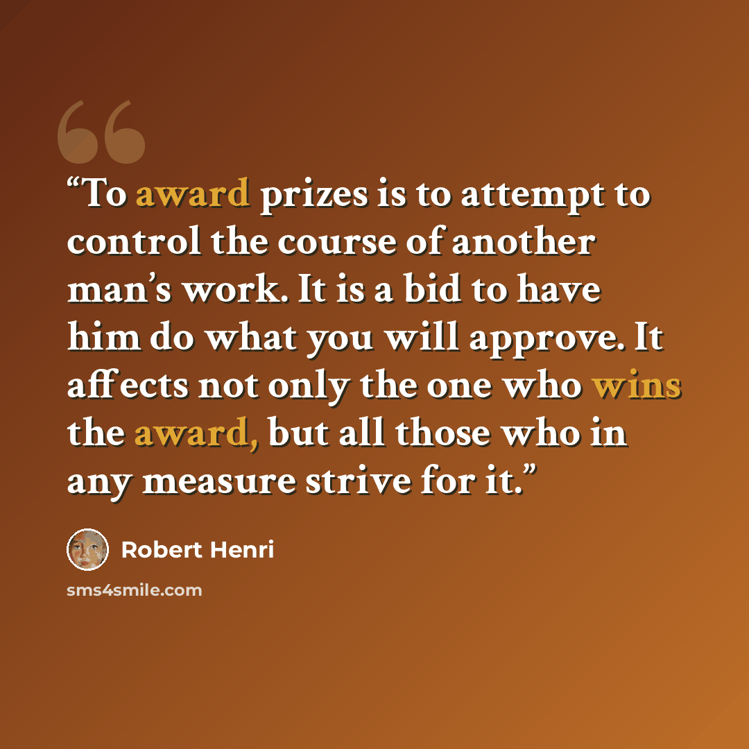 “To award prizes is to attempt to control the course of another man’s work. It is a bid to have him do what you will approve. It affects not only the one who wins the award, but all those who in any measure strive for it.” quote by Robert Henri