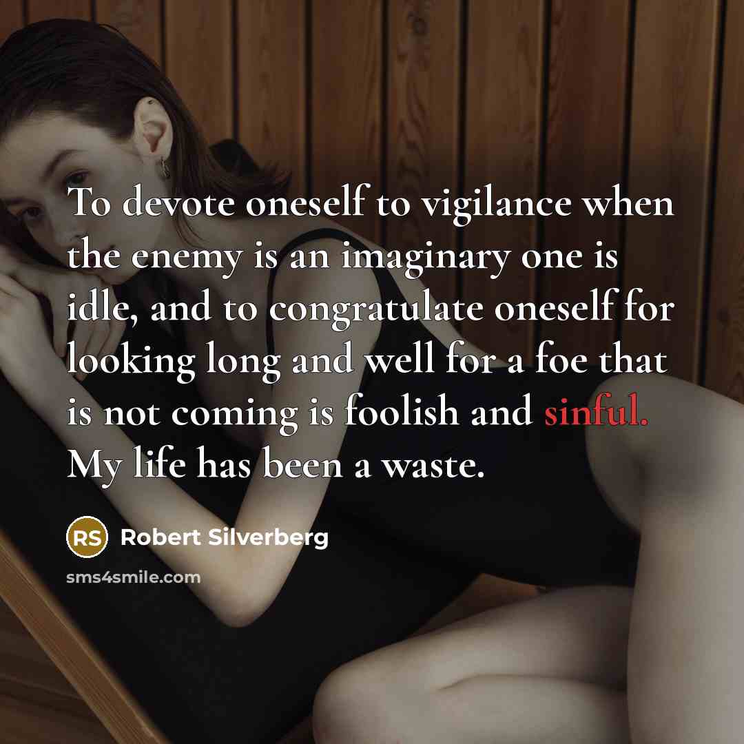 “To devote oneself to vigilance when the enemy is an imaginary one is idle, and to congratulate oneself for looking long and well for a foe that is not coming is foolish and sinful. My life has been a waste.” quote by Robert Silverberg