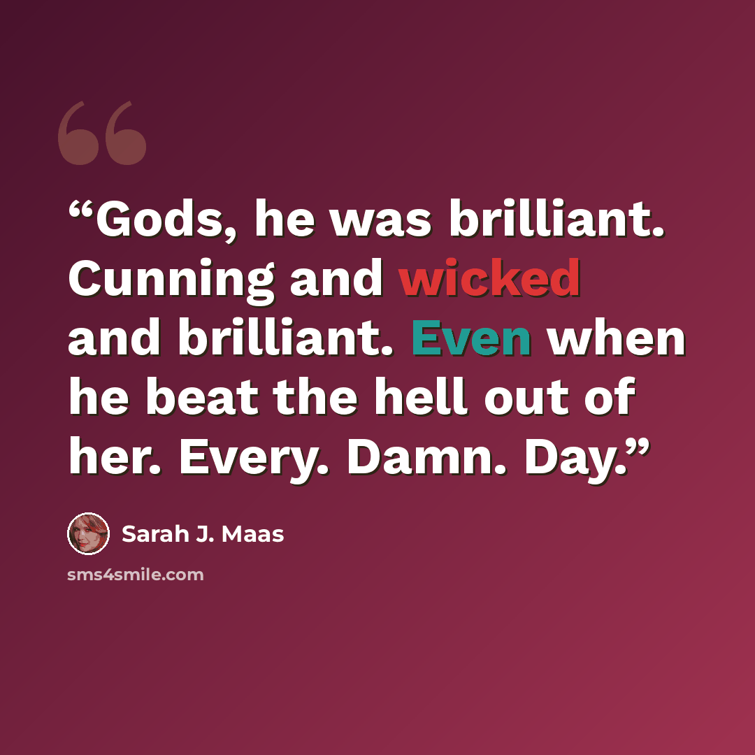 “Gods, he was brilliant. Cunning and wicked and brilliant. Even when he beat the hell out of her. Every. Damn. Day.” quote by Sarah J. Maas