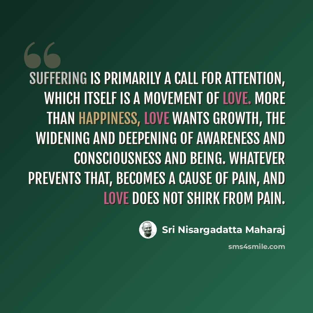 “Suffering is primarily a call for attention, which itself is a movement of love. More than happiness, love wants growth, the widening and deepening of awareness and consciousness and being. Whatever prevents that, becomes a cause of pain, and love does not shirk from pain.” quote by Sri Nisargadatta Maharaj