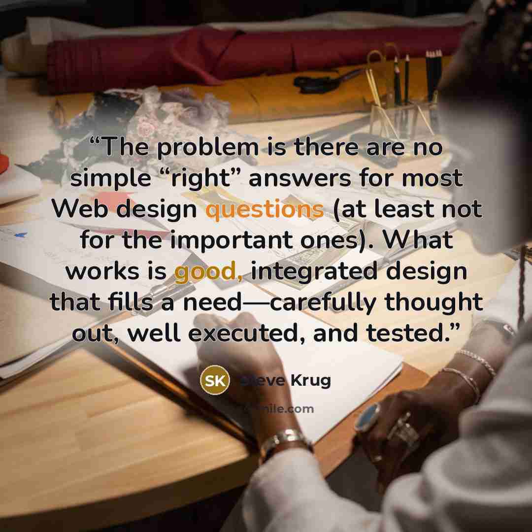 “The problem is there are no simple “right” answers for most Web design questions (at least not for the important ones). What works is good, integrated design that fills a need—carefully thought out, well executed, and tested.” quote by Steve Krug