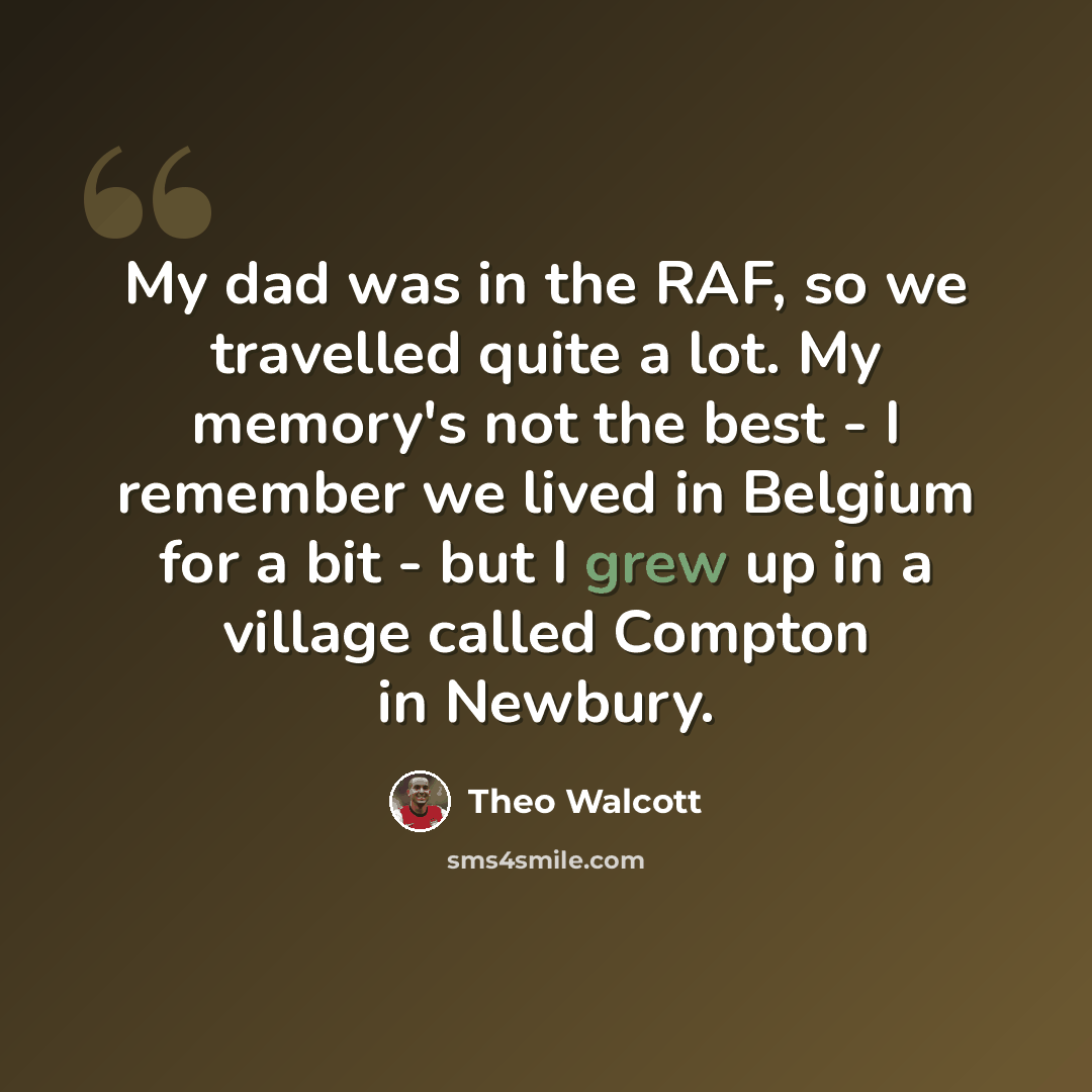 “My dad was in the RAF, so we travelled quite a lot. My memory's not the best - I remember we lived in Belgium for a bit - but I grew up in a village called Compton in Newbury.” quote by Theo Walcott
