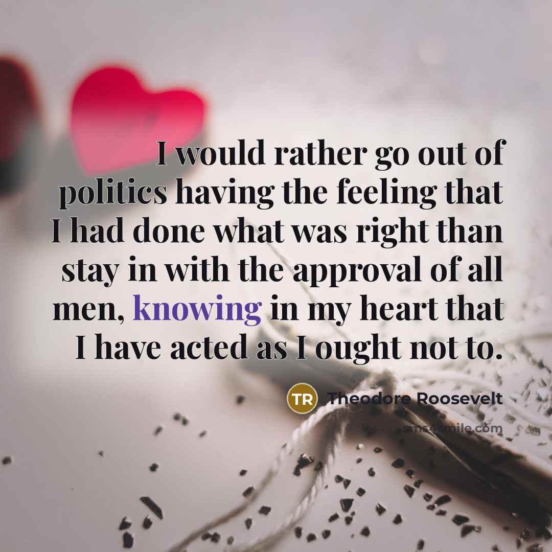 “I would rather go out of politics having the feeling that I had done what was right than stay in with the approval of all men, knowing in my heart that I have acted as I ought not to.” quote by Theodore Roosevelt