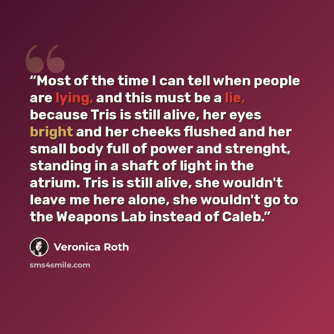 “Most of the time I can tell when people are lying, and this must be a lie, because Tris is still alive, her eyes bright and her cheeks flushed and her small body full of power and strenght, standing in a shaft of light in the atrium. Tris is still alive, she wouldn't leave me here alone, she…” quote by Veronica Roth