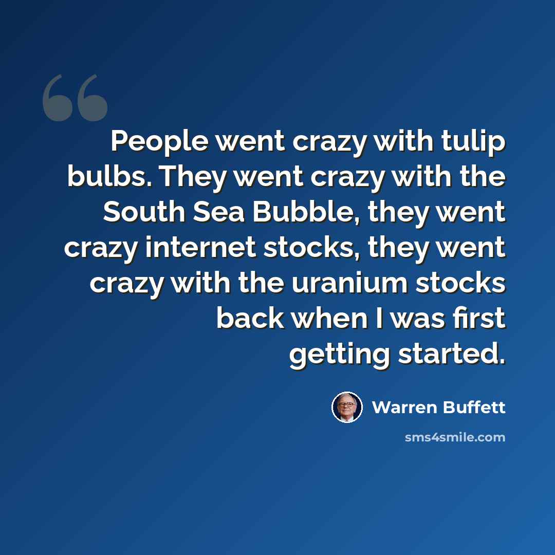 “People went crazy with tulip bulbs. They went crazy with the South Sea Bubble, they went crazy internet stocks, they went crazy with the uranium stocks back when I was first getting started.” quote by Warren Buffett